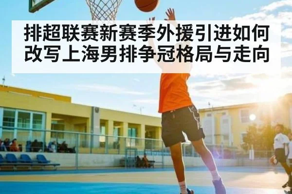 排超联赛新赛季外援引进如何改写上海男排争冠格局与走向